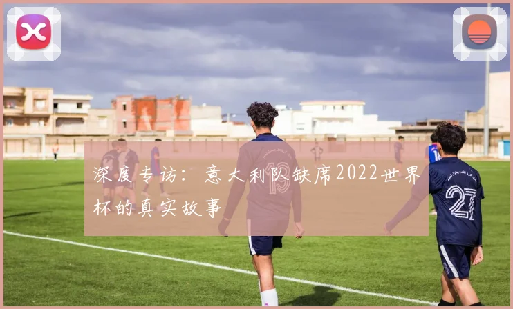 深度专访：意大利队缺席2022世界杯的真实故事