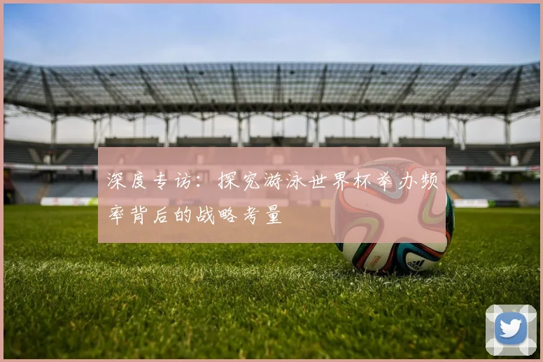 深度专访:探究游泳世界杯举办频率背后的战略考量