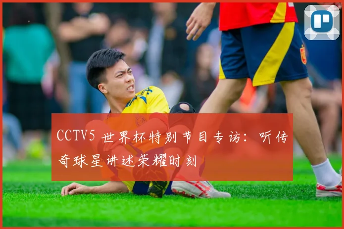CCTV5 世界杯特别节目专访：听传奇球星讲述荣耀时刻