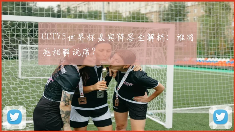 CCTV5世界杯嘉宾阵容全解析：谁将亮相解说席？