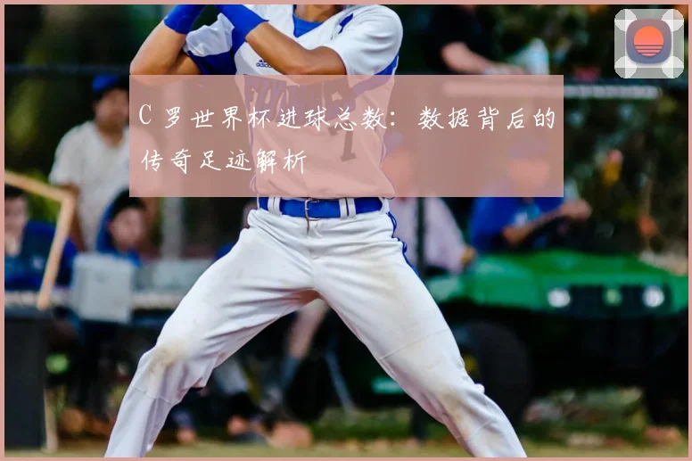 C 罗世界杯进球总数：数据背后的传奇足迹解析