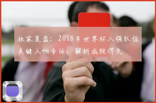 独家复盘:2018年世界杯八强队伍关键人物专访,解析成败得失