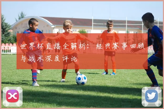 世界杯直播全解析:经典赛事回顾与战术深度评论