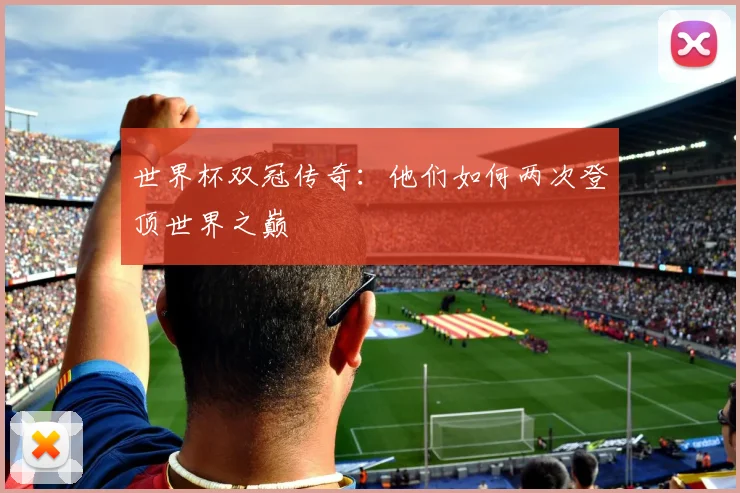 世界杯双冠传奇：他们如何两次登顶世界之巅