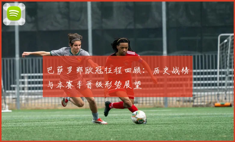 巴萨罗那欧冠征程回顾:历史战绩与本赛季晋级形势展望