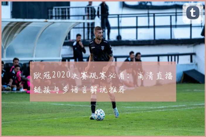 欧冠2020决赛观赛必看：高清直播链接与多语言解说推荐