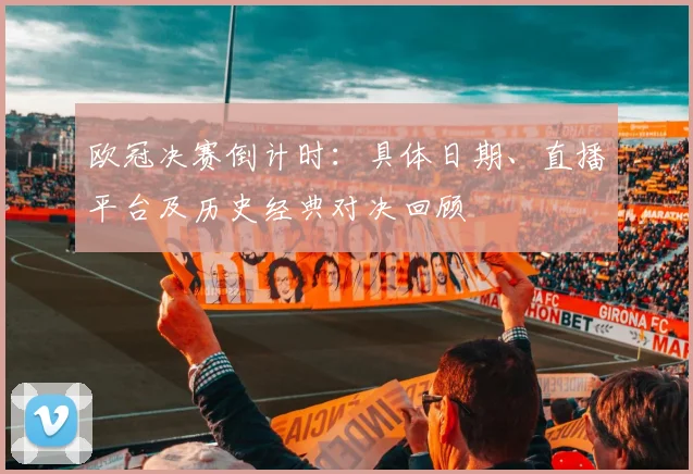 欧冠决赛倒计时：具体日期、直播平台及历史经典对决回顾
