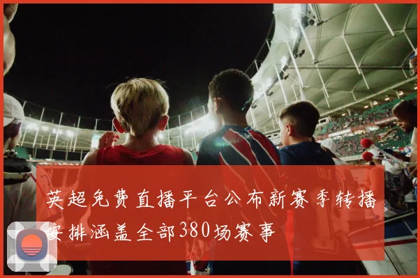 英超免费直播平台公布新赛季转播安排涵盖全部380场赛事