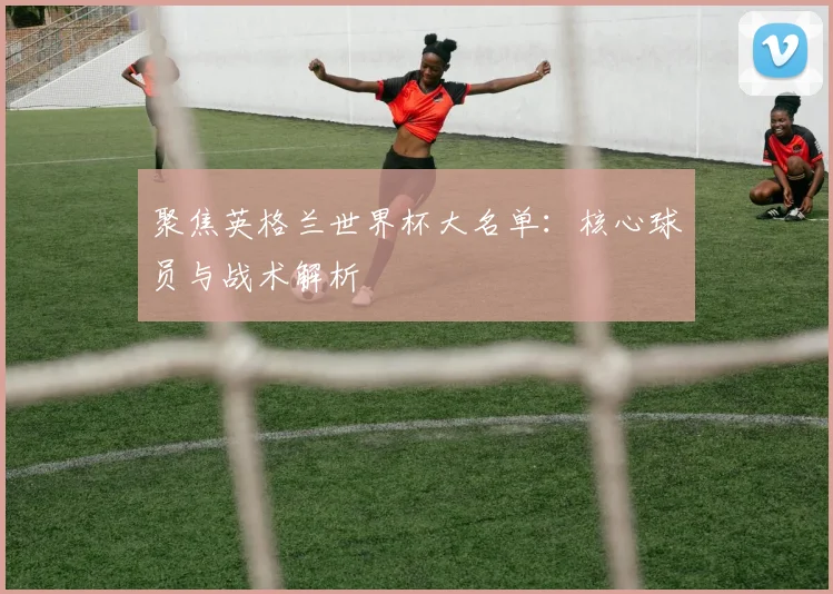 聚焦英格兰世界杯大名单：核心球员与战术解析