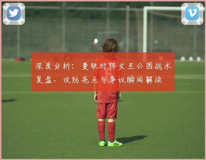 深度分析：曼联对阵女王公园战术复盘，攻防亮点与争议瞬间解读