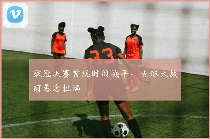 欧冠决赛常规时间战平，点球大战前悬念拉满