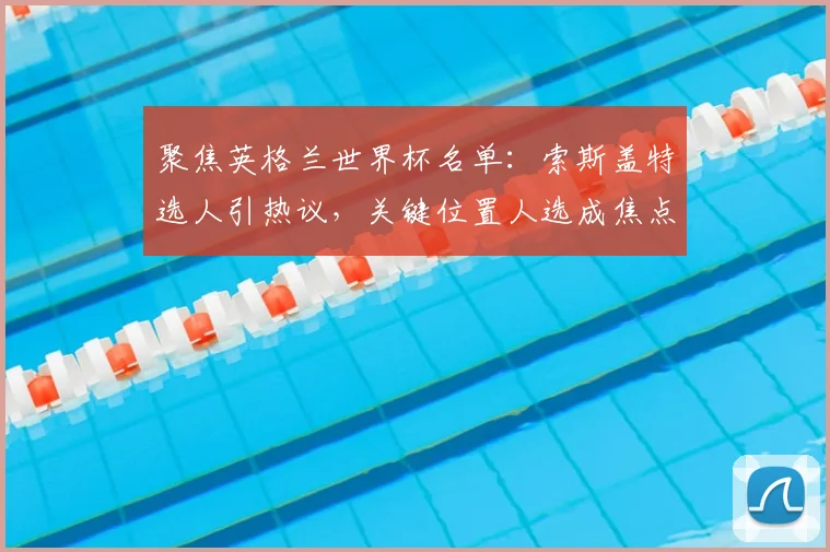 聚焦英格兰世界杯名单:索斯盖特选人引热议,关键位置人选成焦点