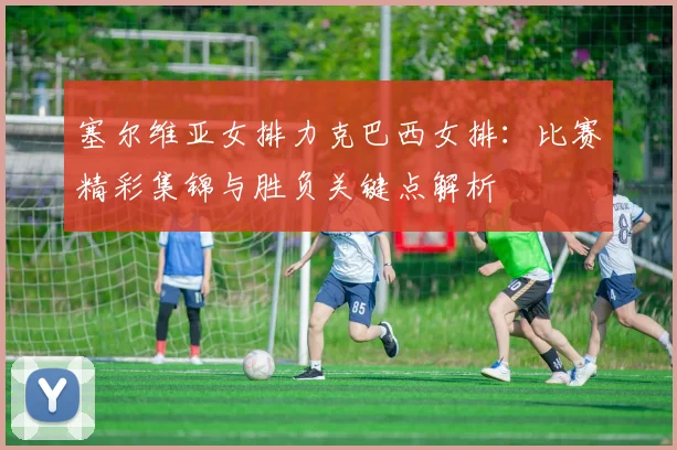 塞尔维亚女排力克巴西女排：比赛精彩集锦与胜负关键点解析