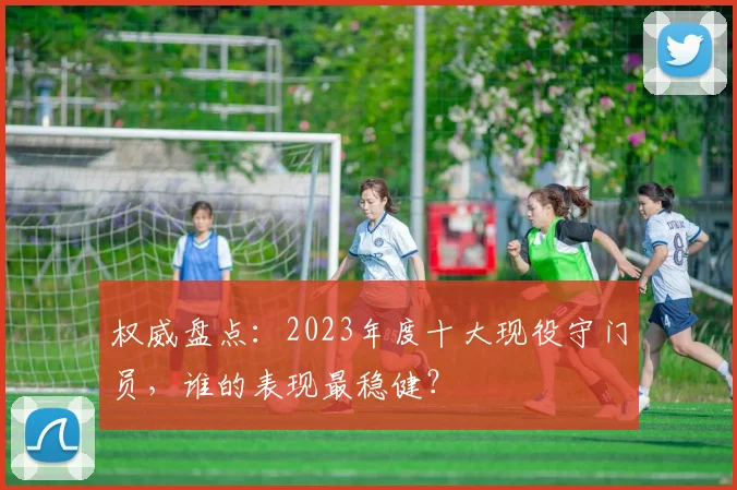 权威盘点：2023年度十大现役守门员，谁的表现最稳健？