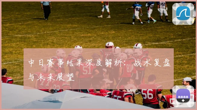 中日赛事结果深度解析：战术复盘与未来展望
