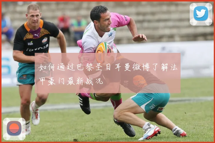 如何通过巴黎圣日耳曼微博了解法甲豪门最新战况