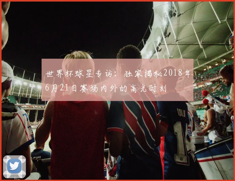 世界杯球星专访：独家揭秘2018年6月21日赛场内外的高光时刻