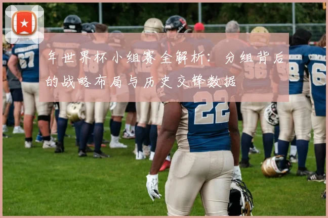 年世界杯小组赛全解析：分组背后的战略布局与历史交锋数据