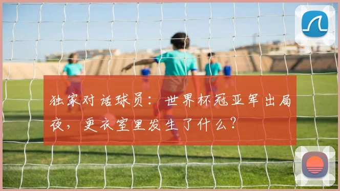 独家对话球员：世界杯冠亚军出局夜，更衣室里发生了什么？