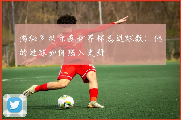 揭秘罗纳尔多世界杯总进球数：他的进球如何载入史册
